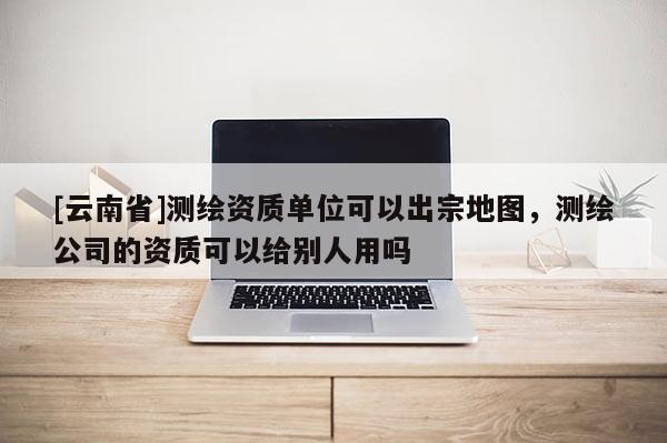 [云南省]測繪資質單位可以出宗地圖，測繪公司的資質可以給別人用嗎
