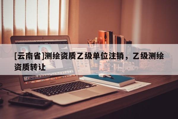[云南省]測繪資質乙級單位注銷，乙級測繪資質轉讓