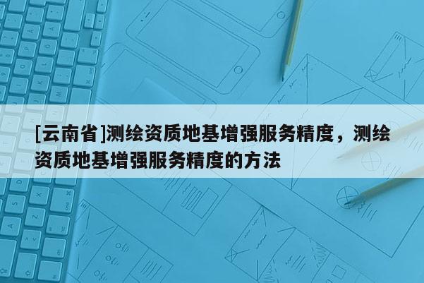 [云南省]測繪資質地基增強服務精度，測繪資質地基增強服務精度的方法