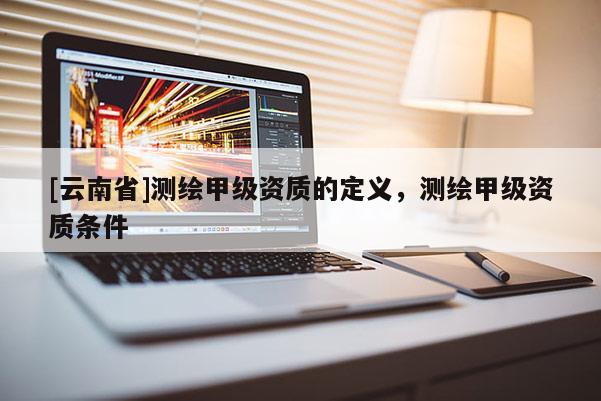 [云南省]測繪甲級資質的定義，測繪甲級資質條件