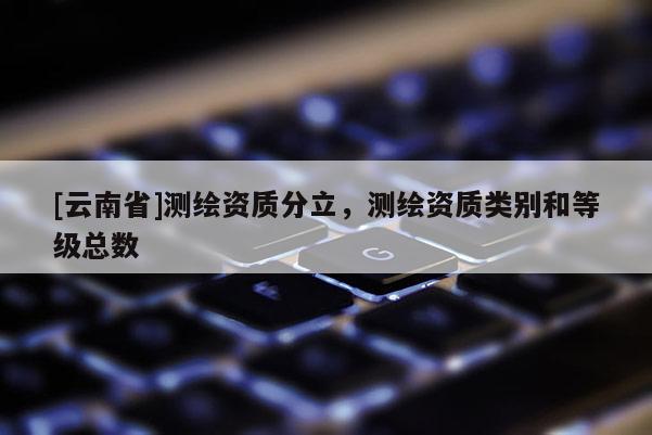 [云南省]測繪資質分立，測繪資質類別和等級總數