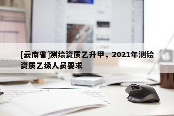 [云南省]測繪資質乙升甲，2021年測繪資質乙級人員要求