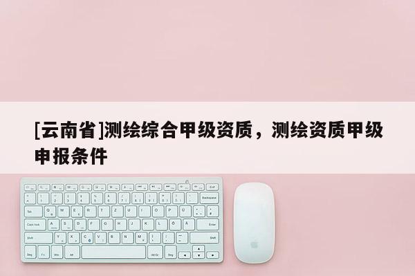 [云南省]測(cè)繪綜合甲級(jí)資質(zhì)，測(cè)繪資質(zhì)甲級(jí)申報(bào)條件