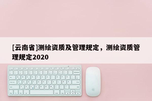 [云南省]測(cè)繪資質(zhì)及管理規(guī)定，測(cè)繪資質(zhì)管理規(guī)定2020