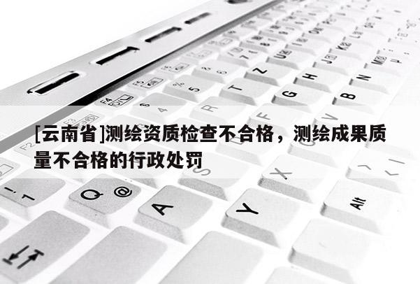 [云南省]測繪資質檢查不合格，測繪成果質量不合格的行政處罰