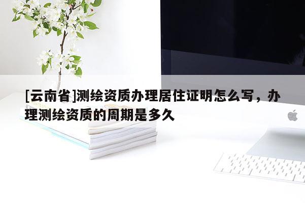 [云南省]測繪資質辦理居住證明怎么寫，辦理測繪資質的周期是多久