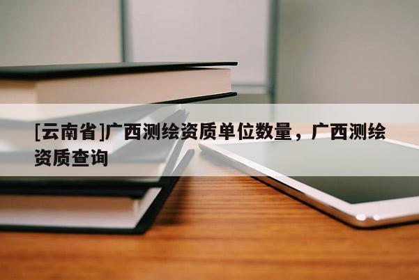 [云南省]廣西測繪資質單位數量，廣西測繪資質查詢