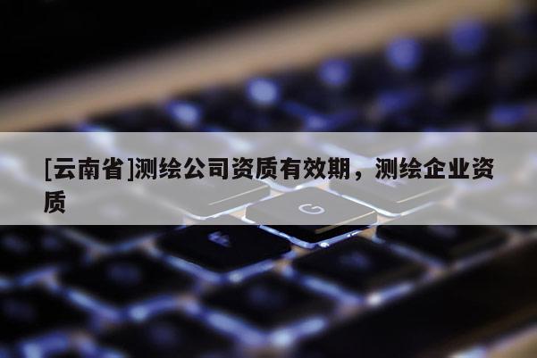 [云南省]測繪公司資質有效期，測繪企業資質