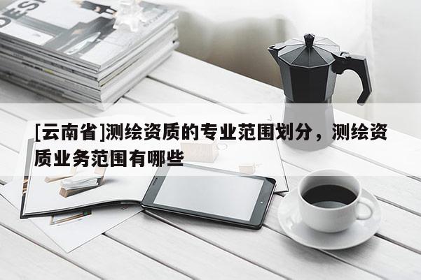 [云南省]測繪資質的專業范圍劃分，測繪資質業務范圍有哪些