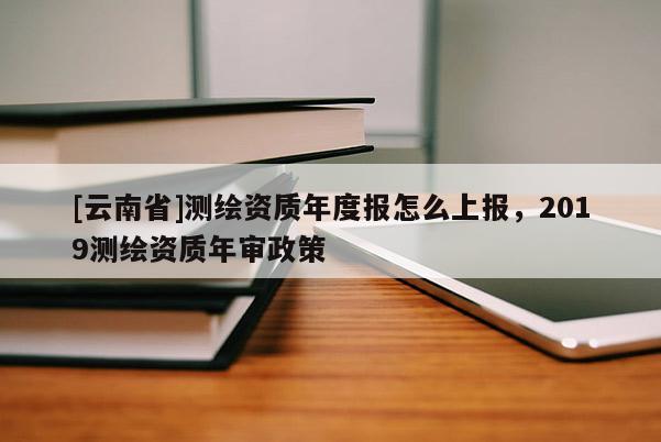 [云南省]測繪資質年度報怎么上報，2019測繪資質年審政策