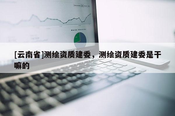 [云南省]測繪資質(zhì)建委，測繪資質(zhì)建委是干嘛的