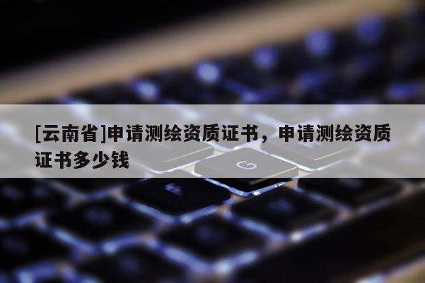 [云南省]申請測繪資質(zhì)證書，申請測繪資質(zhì)證書多少錢