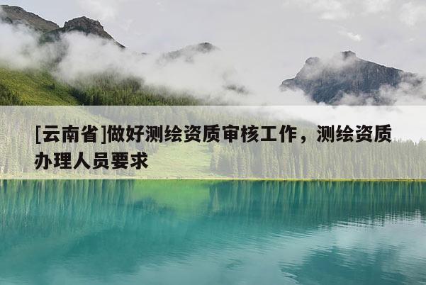 [云南省]做好測繪資質審核工作，測繪資質辦理人員要求