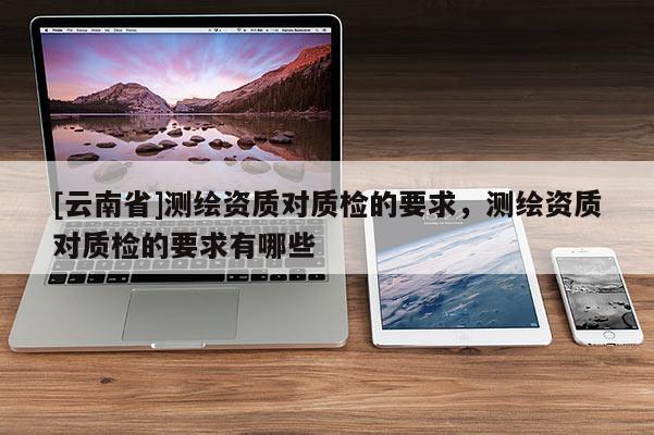 [云南省]測繪資質對質檢的要求，測繪資質對質檢的要求有哪些
