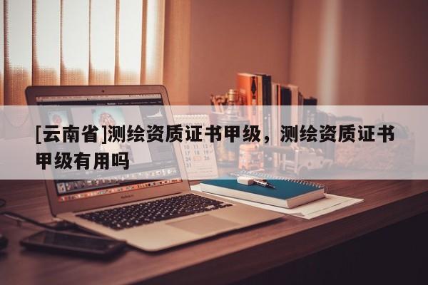 [云南省]測繪資質(zhì)證書甲級，測繪資質(zhì)證書甲級有用嗎
