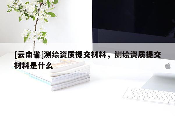 [云南省]測繪資質提交材料，測繪資質提交材料是什么