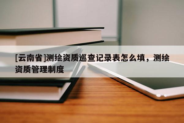 [云南省]測繪資質巡查記錄表怎么填，測繪資質管理制度