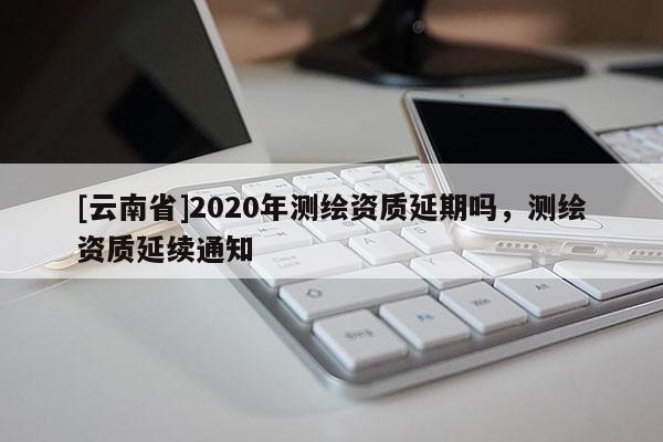 [云南省]2020年測繪資質延期嗎，測繪資質延續通知