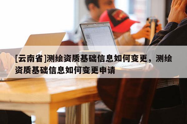 [云南省]測(cè)繪資質(zhì)基礎(chǔ)信息如何變更，測(cè)繪資質(zhì)基礎(chǔ)信息如何變更申請(qǐng)