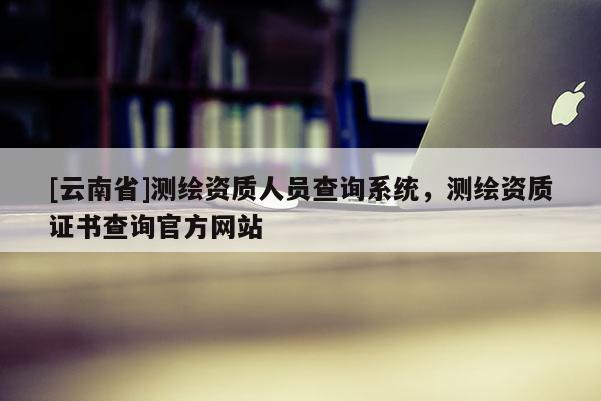 [云南省]測繪資質人員查詢系統，測繪資質證書查詢官方網站
