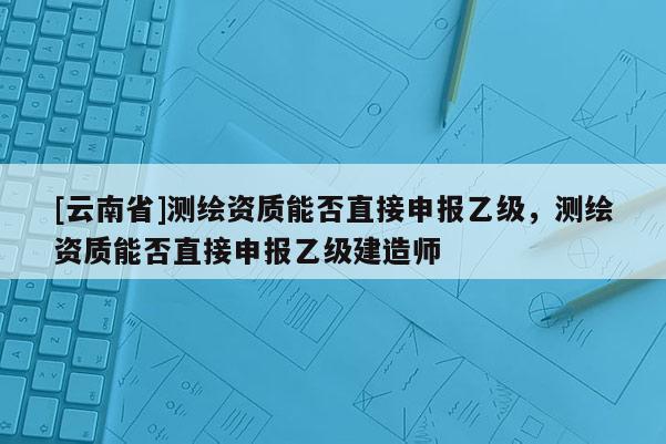 [云南省]測繪資質(zhì)能否直接申報(bào)乙級，測繪資質(zhì)能否直接申報(bào)乙級建造師