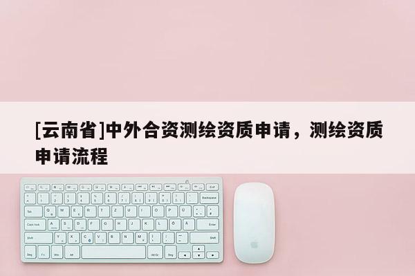 [云南省]中外合資測繪資質申請，測繪資質申請流程