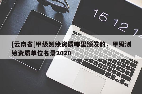 [云南省]甲級測繪資質哪里頒發(fā)的，甲級測繪資質單位名錄2020