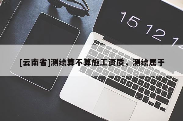 [云南省]測繪算不算施工資質，測繪屬于