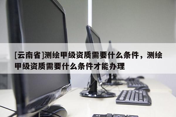 [云南省]測繪甲級資質需要什么條件，測繪甲級資質需要什么條件才能辦理