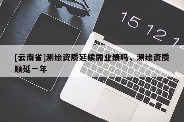 [云南省]測繪資質(zhì)延續(xù)需業(yè)績嗎，測繪資質(zhì)順延一年
