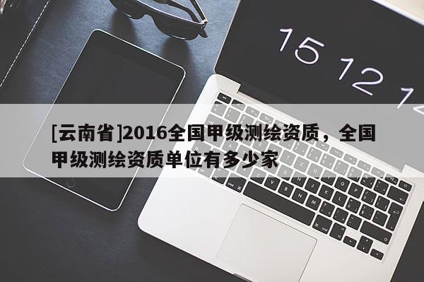 [云南省]2016全國(guó)甲級(jí)測(cè)繪資質(zhì)，全國(guó)甲級(jí)測(cè)繪資質(zhì)單位有多少家