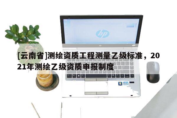 [云南省]測(cè)繪資質(zhì)工程測(cè)量乙級(jí)標(biāo)準(zhǔn)，2021年測(cè)繪乙級(jí)資質(zhì)申報(bào)制度