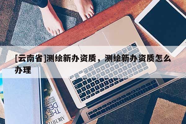 [云南省]測繪新辦資質，測繪新辦資質怎么辦理