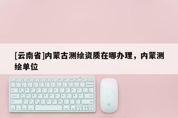 [云南省]內(nèi)蒙古測(cè)繪資質(zhì)在哪辦理，內(nèi)蒙測(cè)繪單位