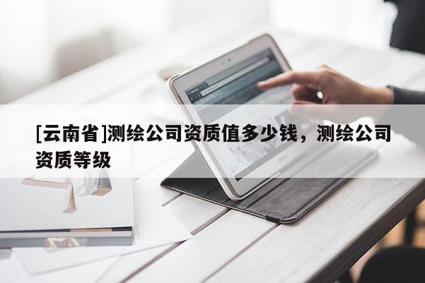 [云南省]測繪公司資質值多少錢，測繪公司資質等級