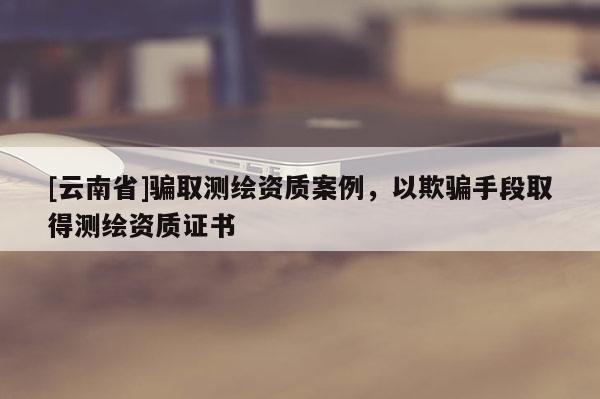 [云南省]騙取測繪資質案例，以欺騙手段取得測繪資質證書