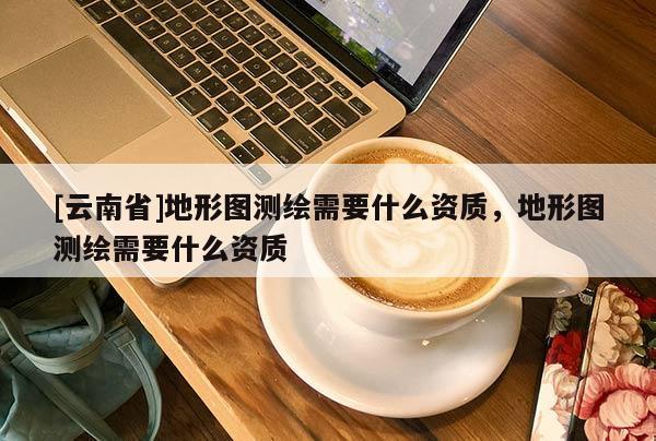 [云南省]地形圖測繪需要什么資質(zhì)，地形圖測繪需要什么資質(zhì)