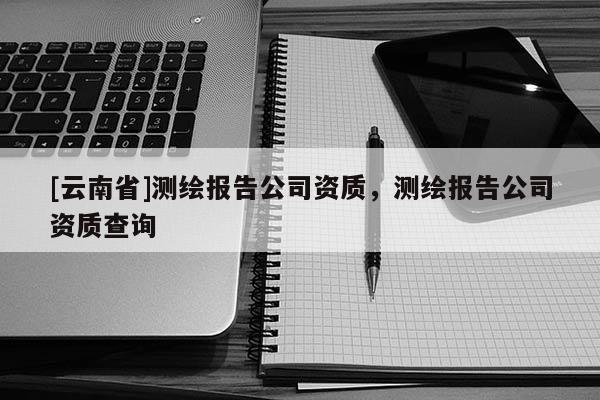 [云南省]測繪報告公司資質，測繪報告公司資質查詢