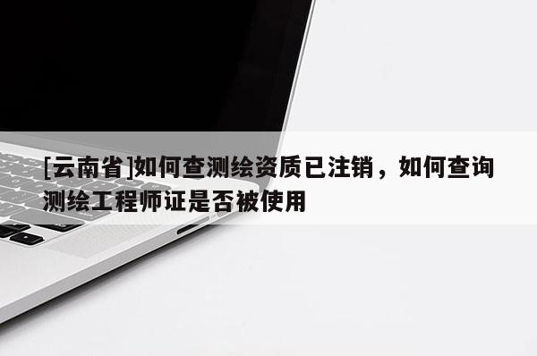 [云南省]如何查測繪資質已注銷，如何查詢測繪工程師證是否被使用