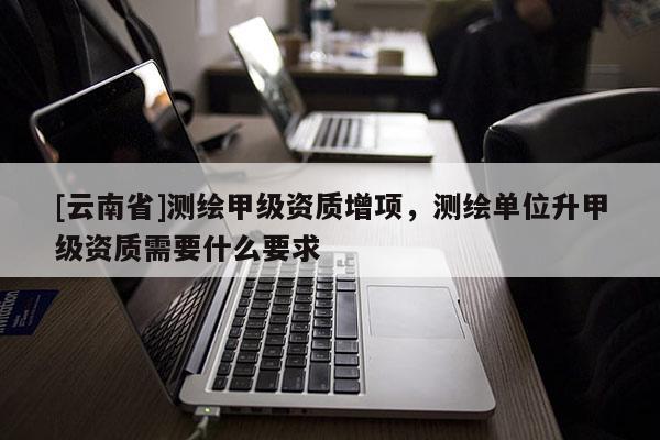 [云南省]測繪甲級資質增項，測繪單位升甲級資質需要什么要求