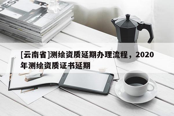 [云南省]測繪資質延期辦理流程，2020年測繪資質證書延期