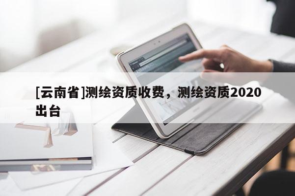[云南省]測繪資質收費，測繪資質2020出臺