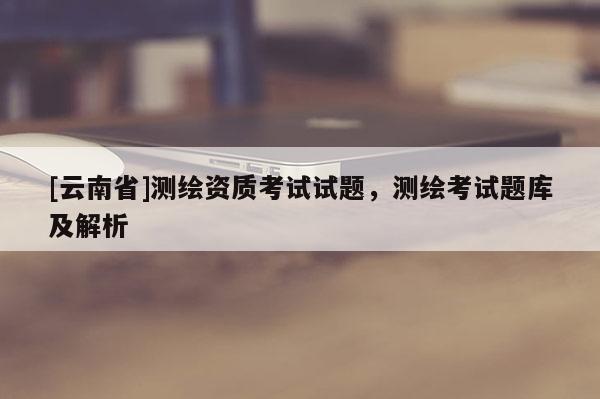 [云南省]測繪資質(zhì)考試試題，測繪考試題庫及解析