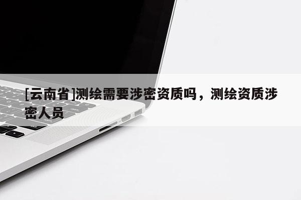 [云南省]測(cè)繪需要涉密資質(zhì)嗎，測(cè)繪資質(zhì)涉密人員