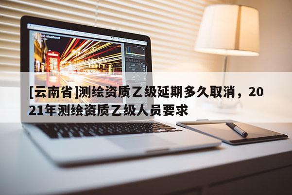 [云南省]測繪資質(zhì)乙級延期多久取消，2021年測繪資質(zhì)乙級人員要求