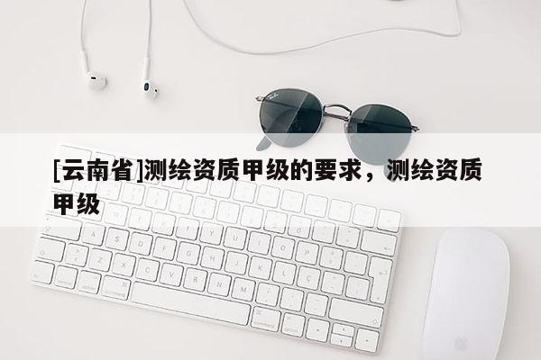 [云南省]測繪資質甲級的要求，測繪資質 甲級