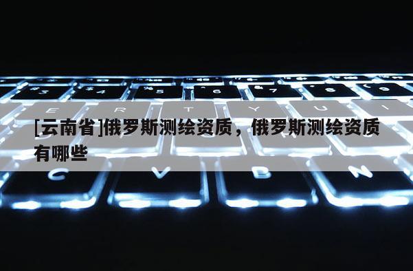 [云南省]俄羅斯測繪資質，俄羅斯測繪資質有哪些