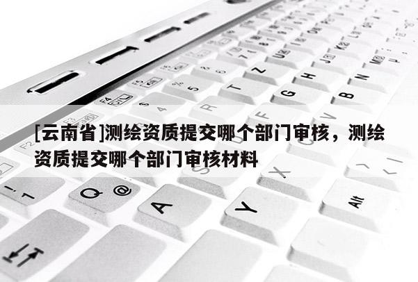 [云南省]測繪資質提交哪個部門審核，測繪資質提交哪個部門審核材料