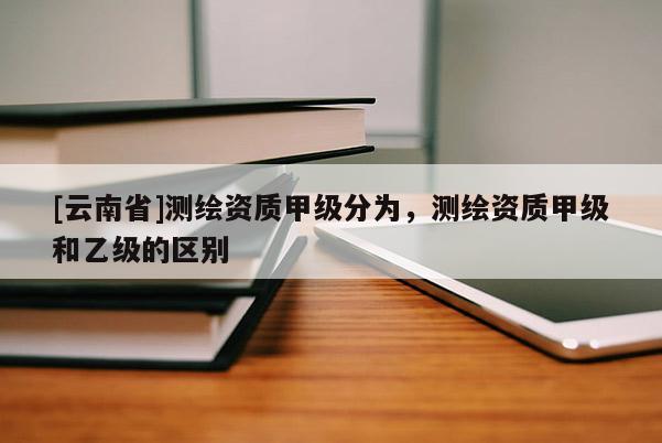[云南省]測繪資質甲級分為，測繪資質甲級和乙級的區別