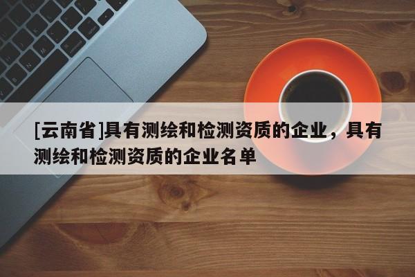 [云南省]具有測繪和檢測資質的企業，具有測繪和檢測資質的企業名單